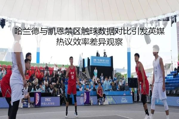 哈兰德与凯恩禁区触球数据对比引发英媒热议效率差异观察