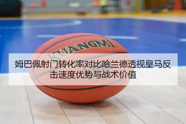 姆巴佩射门转化率对比哈兰德透视皇马反击速度优势与战术价值