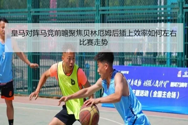皇马对阵马竞前瞻聚焦贝林厄姆后插上效率如何左右比赛走势