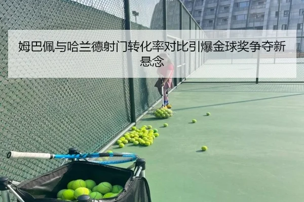 姆巴佩与哈兰德射门转化率对比引爆金球奖争夺新悬念