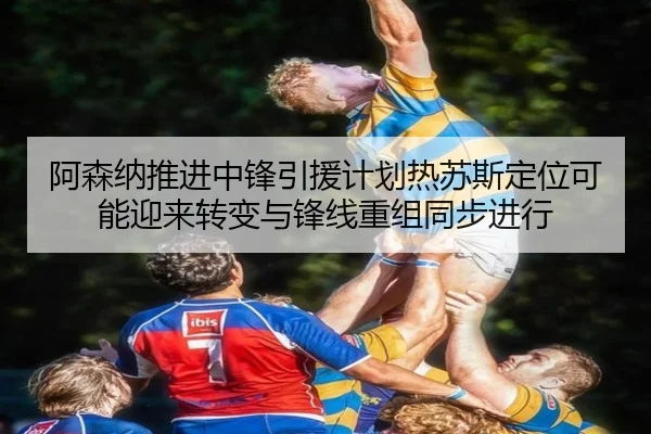 阿森纳推进中锋引援计划热苏斯定位可能迎来转变与锋线重组同步进行